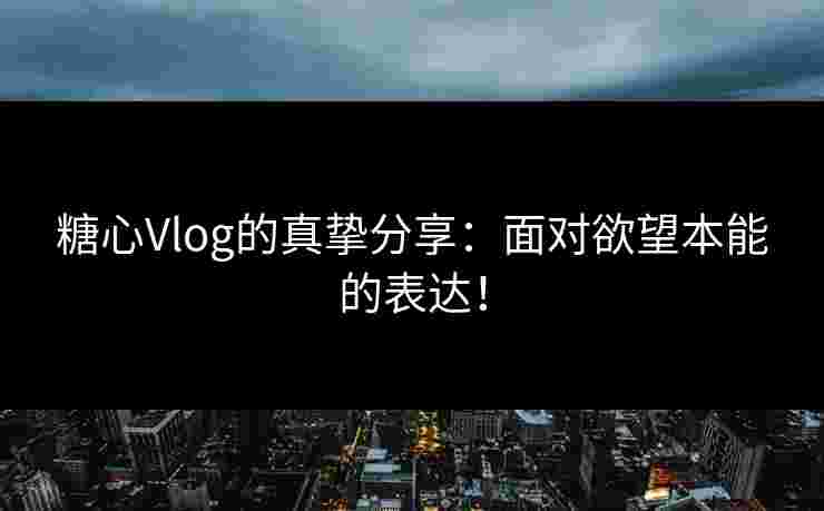 糖心Vlog的真挚分享：面对欲望本能的表达！