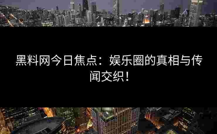 黑料网今日焦点：娱乐圈的真相与传闻交织！