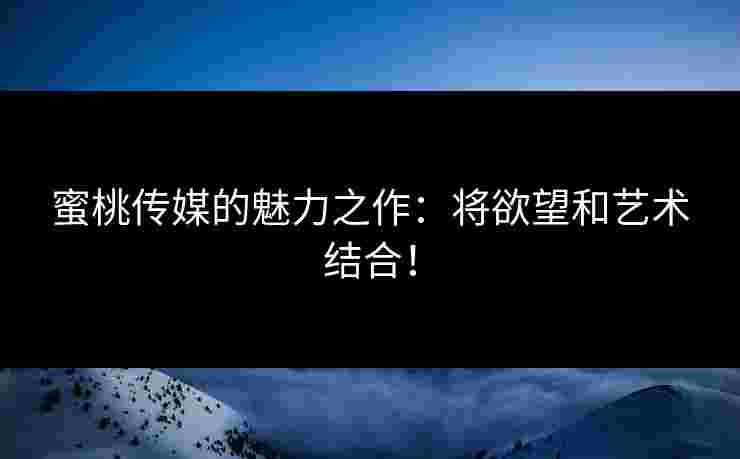 蜜桃传媒的魅力之作：将欲望和艺术结合！