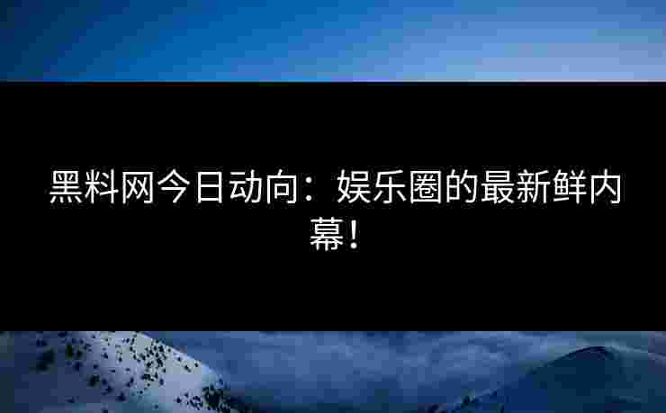 黑料网今日动向：娱乐圈的最新鲜内幕！