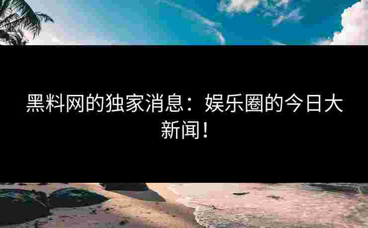 黑料网的独家消息：娱乐圈的今日大新闻！