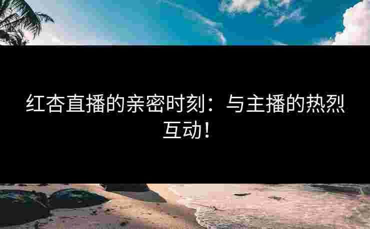 红杏直播的亲密时刻：与主播的热烈互动！