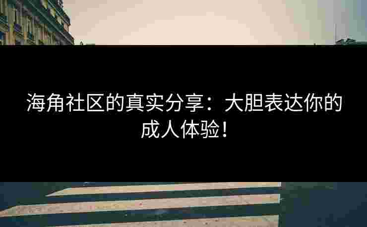 海角社区的真实分享:大胆表达你的成人体验!
