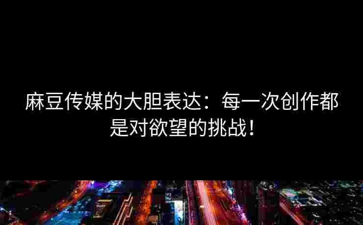 麻豆传媒的大胆表达:每一次创作都是对欲望的挑战!