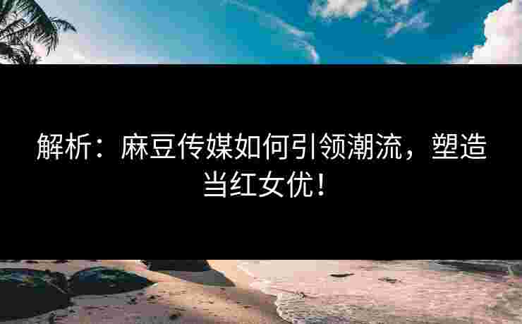 解析：麻豆传媒如何引领潮流，塑造当红女优！