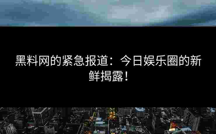 黑料网的紧急报道：今日娱乐圈的新鲜揭露！