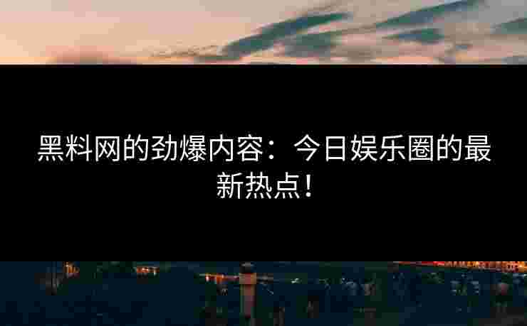 黑料网的劲爆内容：今日娱乐圈的最新热点！
