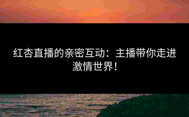 红杏直播的亲密互动：主播带你走进激情世界！