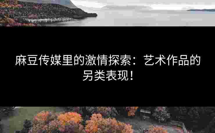 麻豆传媒里的激情探索：艺术作品的另类表现！