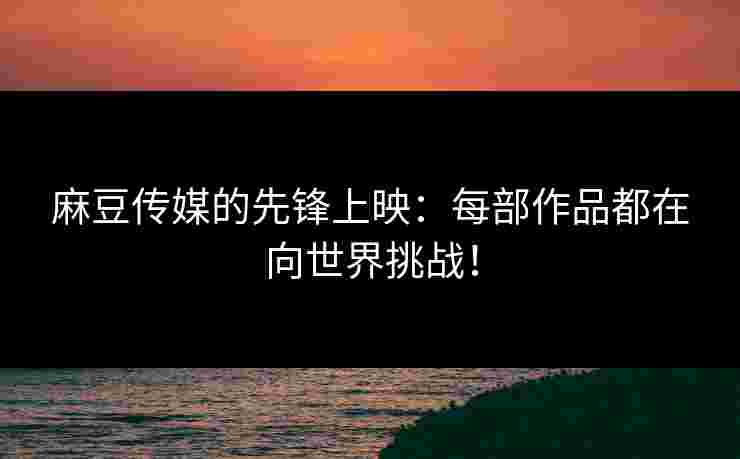 麻豆传媒的先锋上映：每部作品都在向世界挑战！