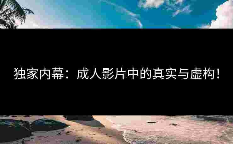 独家内幕：成人影片中的真实与虚构！