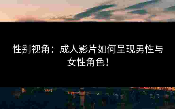 性别视角：成人影片如何呈现男性与女性角色！