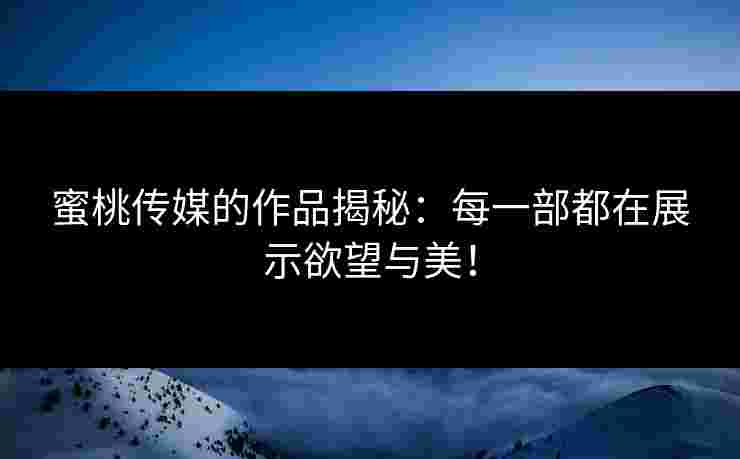 蜜桃传媒的作品揭秘：每一部都在展示欲望与美！
