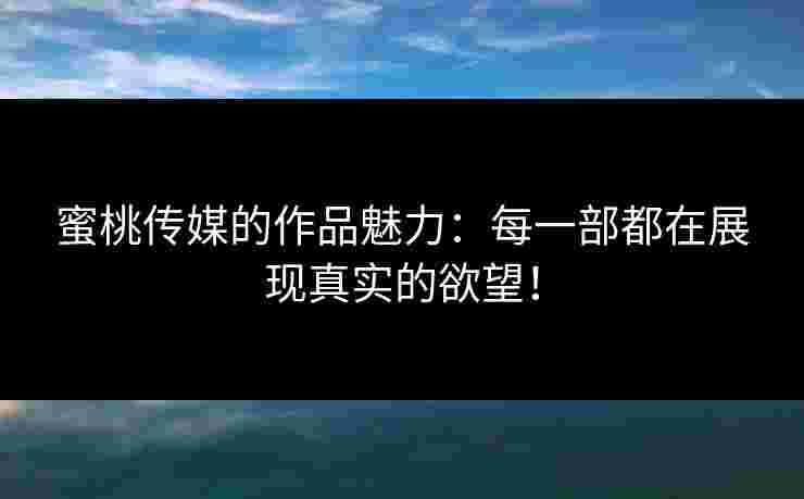 蜜桃传媒的作品魅力：每一部都在展现真实的欲望！