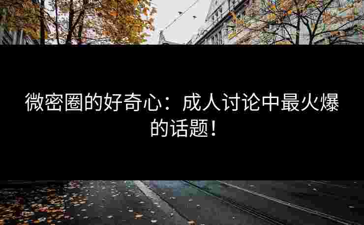 微密圈的好奇心：成人讨论中最火爆的话题！