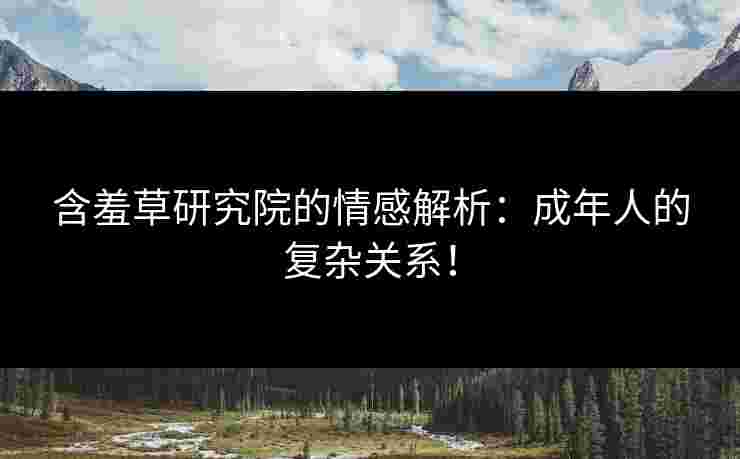 含羞草研究院的情感解析：成年人的复杂关系！