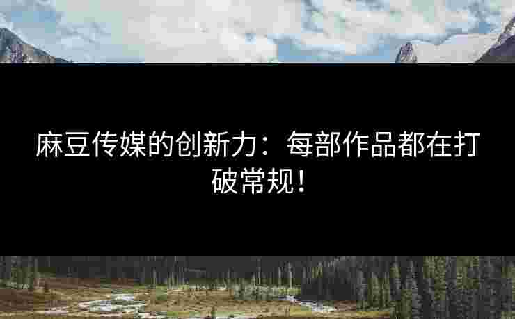 麻豆传媒的创新力：每部作品都在打破常规！