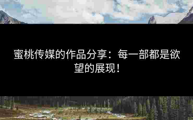 蜜桃传媒的作品分享：每一部都是欲望的展现！
