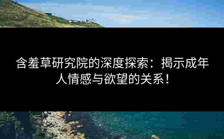 含羞草研究院的深度探索：揭示成年人情感与欲望的关系！