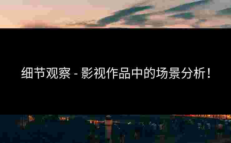 细节观察 - 影视作品中的场景分析！