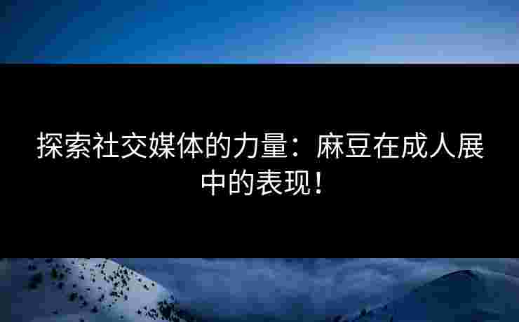 探索社交媒体的力量：麻豆在成人展中的表现！