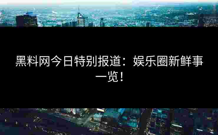 黑料网今日特别报道：娱乐圈新鲜事一览！