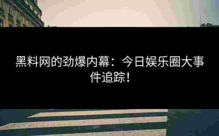 黑料网的劲爆内幕：今日娱乐圈大事件追踪！