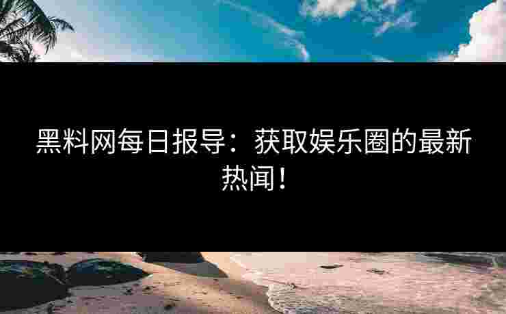 黑料网每日报导：获取娱乐圈的最新热闻！