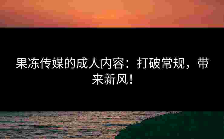 果冻传媒的成人内容：打破常规，带来新风！