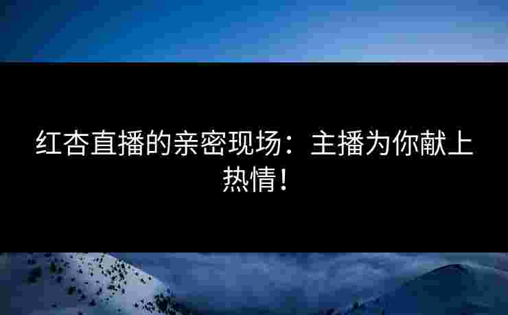 红杏直播的亲密现场：主播为你献上热情！