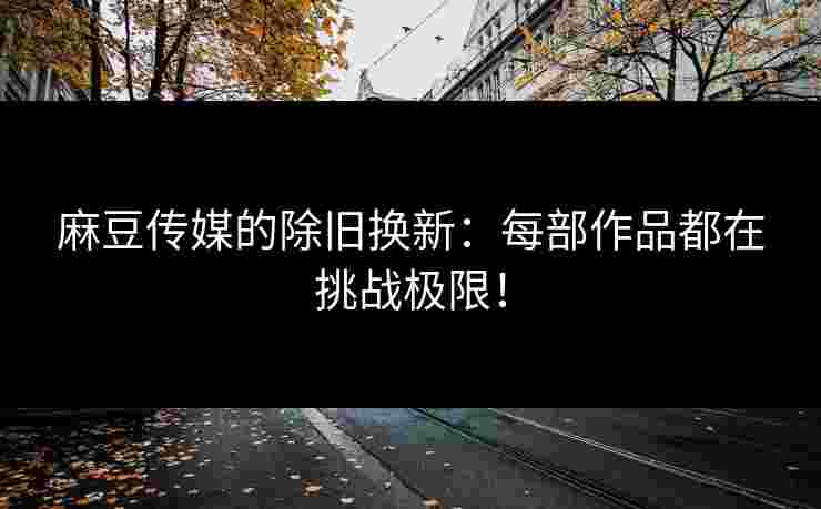 麻豆传媒的除旧换新：每部作品都在挑战极限！
