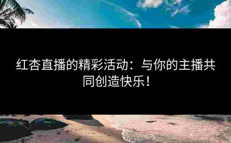 红杏直播的精彩活动：与你的主播共同创造快乐！