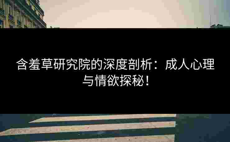 含羞草研究院的深度剖析：成人心理与情欲探秘！