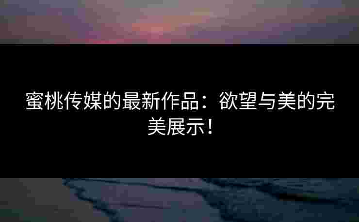 蜜桃传媒的最新作品：欲望与美的完美展示！