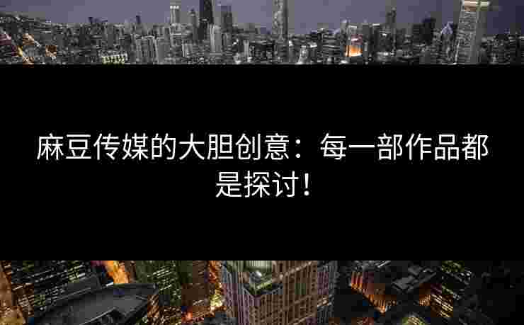麻豆传媒的大胆创意：每一部作品都是探讨！