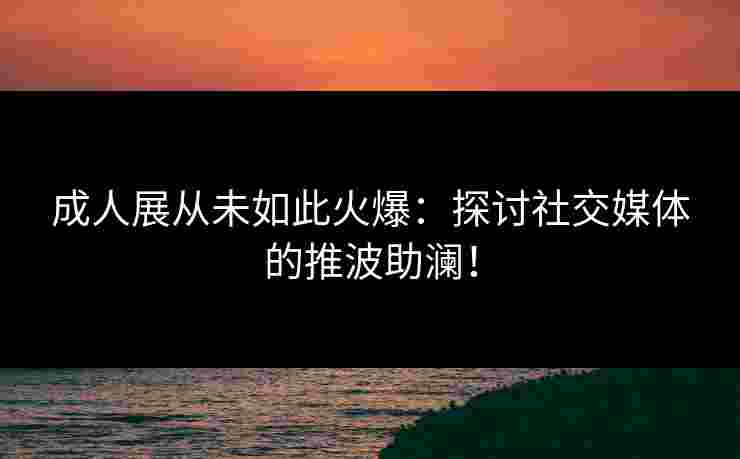 成人展从未如此火爆：探讨社交媒体的推波助澜！
