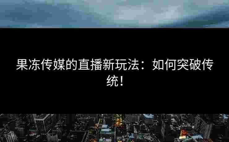 果冻传媒的直播新玩法：如何突破传统！