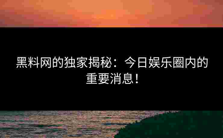 黑料网的独家揭秘：今日娱乐圈内的重要消息！
