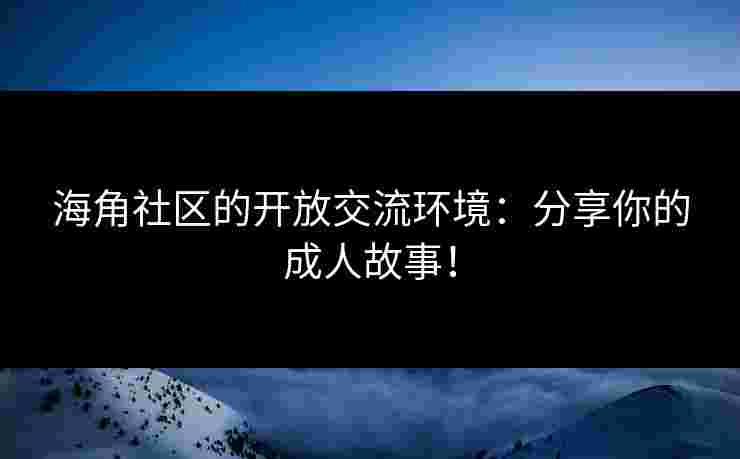 海角社区的开放交流环境：分享你的成人故事！