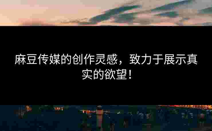 麻豆传媒的创作灵感，致力于展示真实的欲望！