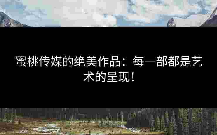 蜜桃传媒的绝美作品：每一部都是艺术的呈现！
