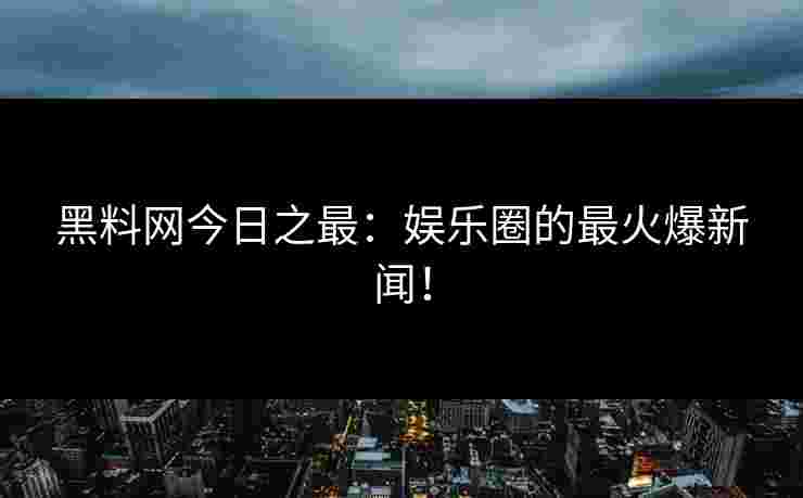 黑料网今日之最：娱乐圈的最火爆新闻！