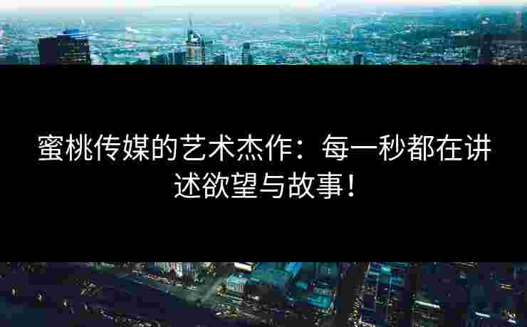 蜜桃传媒的艺术杰作：每一秒都在讲述欲望与故事！