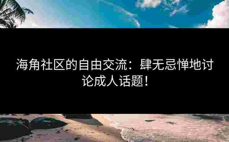 海角社区的自由交流：肆无忌惮地讨论成人话题！