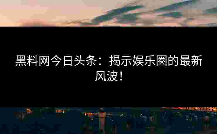 黑料网今日头条：揭示娱乐圈的最新风波！