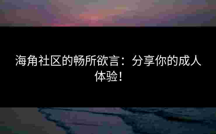 海角社区的畅所欲言：分享你的成人体验！