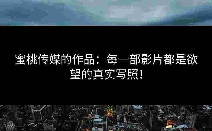 蜜桃传媒的作品：每一部影片都是欲望的真实写照！