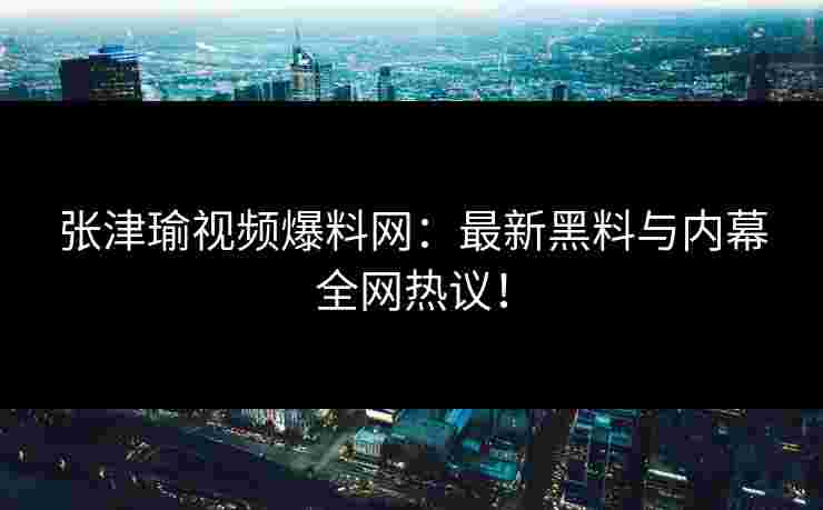 张津瑜视频爆料网：最新黑料与内幕全网热议！