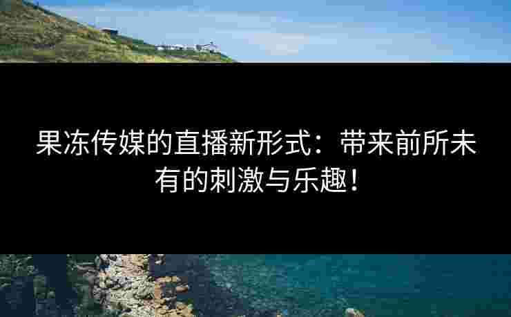 果冻传媒的直播新形式：带来前所未有的刺激与乐趣！