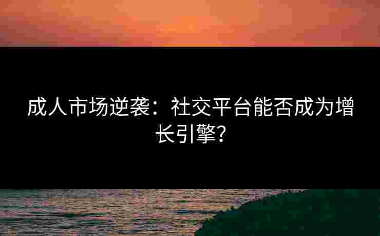 成人市场逆袭：社交平台能否成为增长引擎？